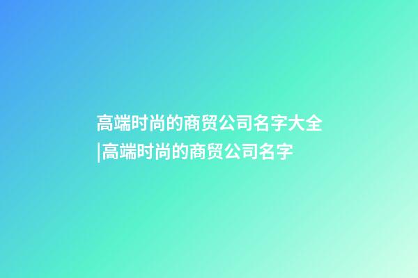 高端时尚的商贸公司名字大全|高端时尚的商贸公司名字-第1张-公司起名-玄机派